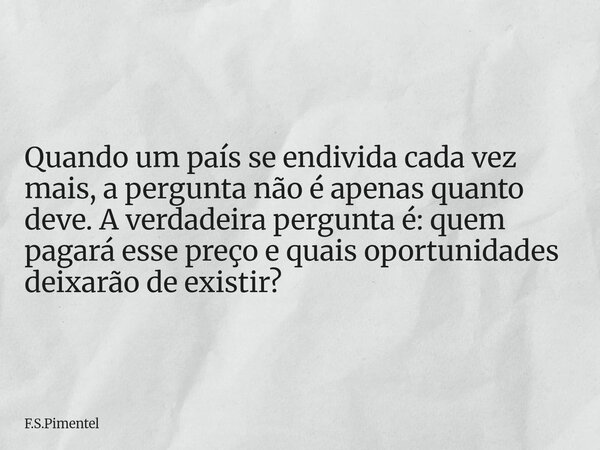 Quando um país se endivida cada vez mais, a pergunta não é apenas quanto deve. A verdadeira pergunta é: quem pagará esse preço e quais oportunidades deixarão de... Frase de F.S.Pimentel.