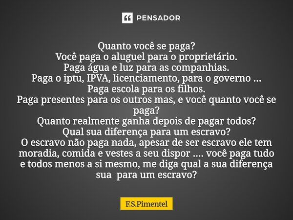 Quanto você se paga? Você paga o aluguel para o proprietário. Paga água e luz para as companhias. Paga o iptu, IPVA, licenciamento, para o governo ... Paga esc... Frase de F.S.Pimentel.