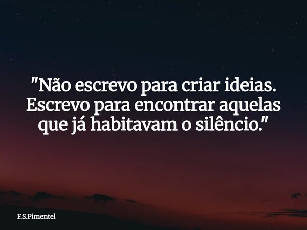 "Não escrevo para criar ideias. Escrevo para encontrar aquelas que já habitavam o silêncio."... Frase de F.S.Pimentel.