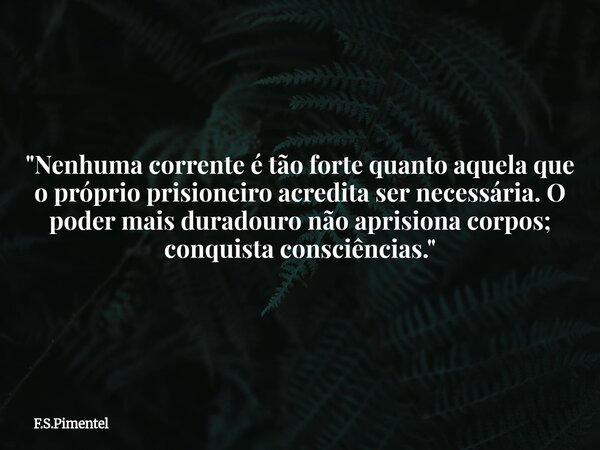 "Nenhuma corrente é tão forte quanto aquela que o próprio prisioneiro acredita ser necessária. O poder mais duradouro não aprisiona corpos; conquista consc... Frase de F.S.Pimentel.