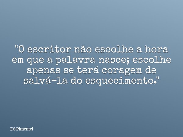 "O escritor não escolhe a hora em que a palavra nasce; escolhe apenas se terá coragem de salvá-la do esquecimento."... Frase de F.S.Pimentel.