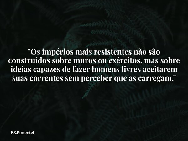 "Os impérios mais resistentes não são construídos sobre muros ou exércitos, mas sobre ideias capazes de fazer homens livres aceitarem suas correntes sem pe... Frase de F.S.Pimentel.
