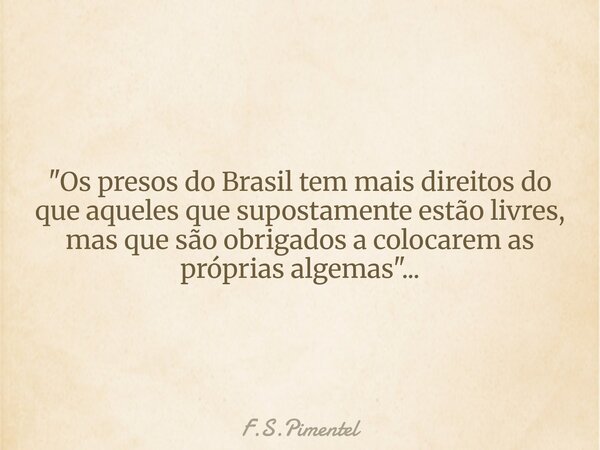 "Os presos do Brasil tem mais direitos do que aqueles que supostamente estão livres, mas que são obrigados a colocarem as próprias algemas"...... Frase de F.S.Pimentel.