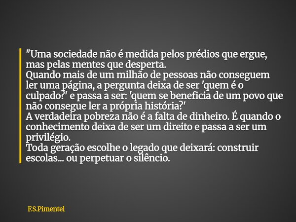 "Uma sociedade não é medida pelos prédios que ergue, mas pelas mentes que desperta. Quando mais de um milhão de pessoas não conseguem ler uma página, a per... Frase de F.S.Pimentel.