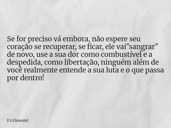 Se for preciso vá embora, não espere seu coração se recuperar, se ficar, ele vai "sangrar" de novo, use a sua dor como combustível e a despedida, como... Frase de F.S.Pimentel.