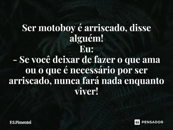 ⁠Ser motoboy é arriscado, disse alguém! Eu: - Se você deixar de fazer o que ama ou o que é necessário por ser arriscado, nunca fará nada enquanto viver!... Frase de F.S.Pimentel.