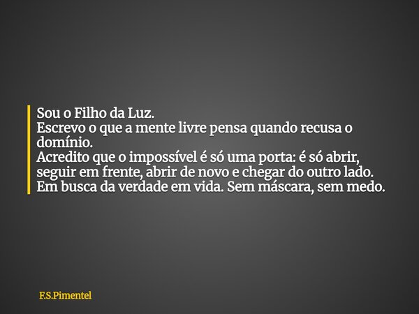 Sou o Filho da Luz. Escrevo o que a mente livre pensa quando recusa o domínio. Acredito que o impossível é só uma porta: é só abrir, seguir em frente, abrir de ... Frase de F.S.Pimentel.