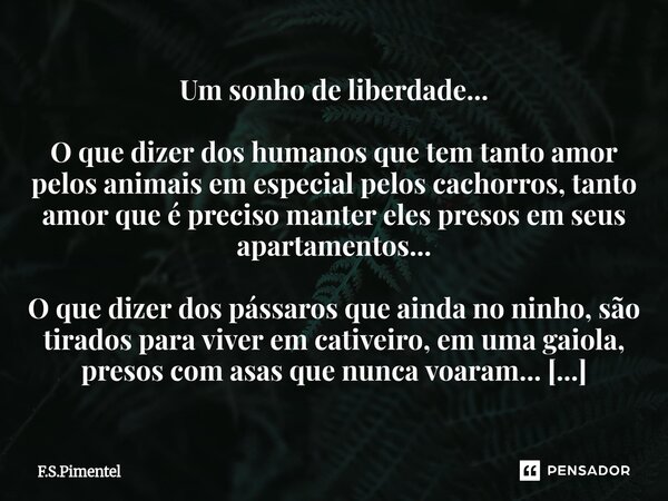 Um sonho de liberdade... O que dizer dos humanos que tem tanto amor pelos animais em especial pelos cachorros, tanto amor que é preciso manter eles presos em s... Frase de F.S.Pimentel.