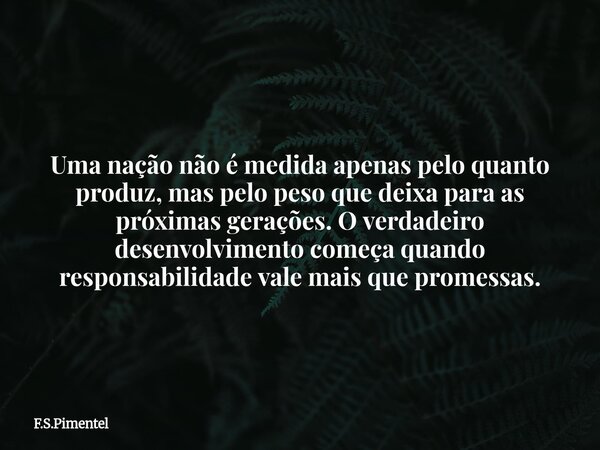 Uma nação não é medida apenas pelo quanto produz, mas pelo peso que deixa para as próximas gerações. O verdadeiro desenvolvimento começa quando responsabilidade... Frase de F.S.Pimentel.