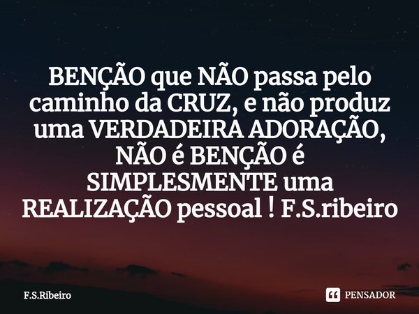 BENÇÃO que NÃO passa pelo caminho da CRUZ, e não produz uma VERDADEIRA ADORAÇÃO, NÃO é BENÇÃO é SIMPLESMENTE uma REALIZAÇÃO pessoal ! F.S.ribeiro... Frase de F.S.Ribeiro.