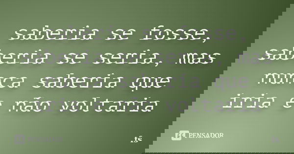 saberia se fosse, saberia se seria, mas nunca saberia que iria e não voltaria... Frase de FS.