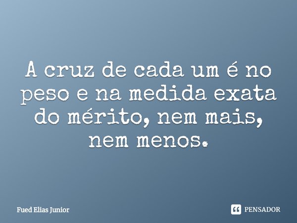 ⁠A cruz de cada um é no peso e na medida exata do mérito, nem mais, nem menos.... Frase de Fued Elias Júnior.