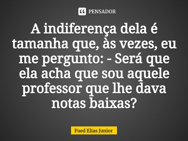 ⁠A indiferença dela é tamanha que, às vezes, eu me pergunto: - Será que ela acha que sou aquele professor que lhe dava notas baixas?... Frase de Fued Elias Júnior.