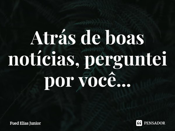 ⁠Atrás de boas notícias, perguntei por você...... Frase de Fued Elias Júnior.