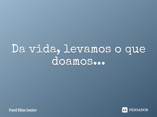 ⁠Da vida, levamos o que doamos...... Frase de Fued Elias Júnior.