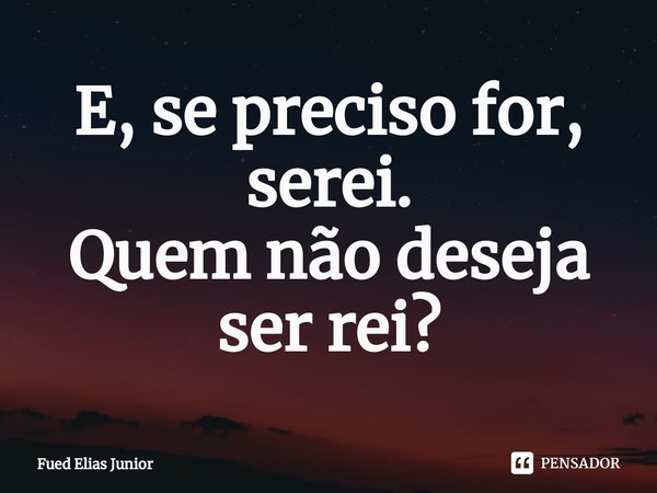 ⁠E, se preciso for, serei.
Quem não deseja ser rei?... Frase de Fued Elias Júnior.