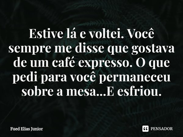 ⁠Estive lá e voltei. Você sempre me disse que gostava de um café expresso. O que pedi para você permaneceu sobre a mesa...E esfriou.... Frase de Fued Elias Júnior.