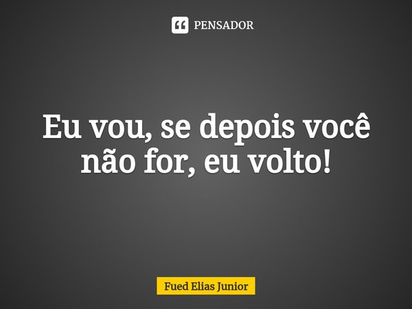 ⁠Eu vou, se depois você não for, eu volto!... Frase de Fued Elias Júnior.