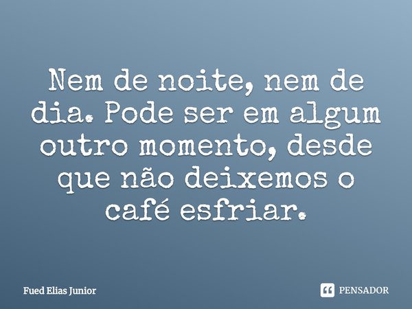 ⁠Nem de noite, nem de dia. Pode ser em algum outro momento, desde que não deixemos o café esfriar.... Frase de Fued Elias Júnior.