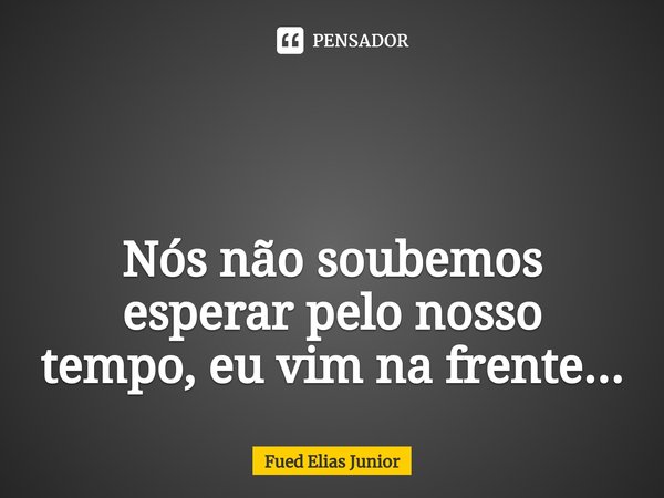 ⁠ Nós não soubemos esperar pelo nosso
tempo, eu vim na frente...... Frase de Fued Elias Júnior.