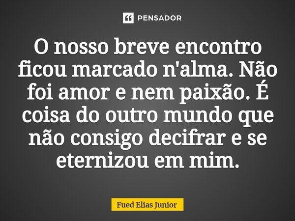 ⁠O nosso breve encontro ficou marcado n'alma. Não foi amor e nem paixão. É coisa do outro mundo que não consigo decifrar e se eternizou em mim.... Frase de Fued Elias Júnior.