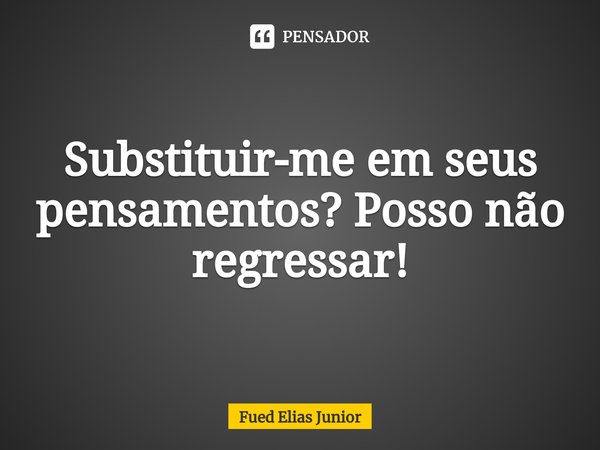 ⁠Substituir-me em seus pensamentos? Posso não regressar!... Frase de Fued Elias Júnior.