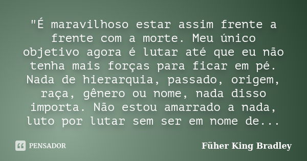 "É maravilhoso estar assim frente a frente com a morte. Meu único objetivo agora é lutar até que eu não tenha mais forças para ficar em pé. Nada de hierarq... Frase de Füher King Bradley.