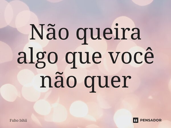 ⁠Não queira algo que você não quer... Frase de Fuho Ishii.