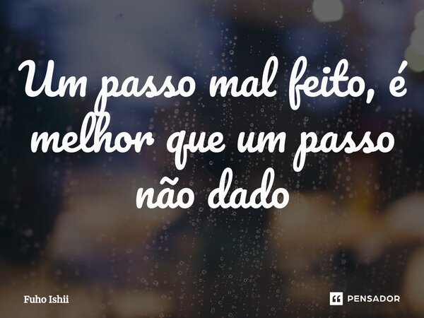 ⁠Um passo mal feito, é melhor que um passo não dado... Frase de Fuho Ishii.