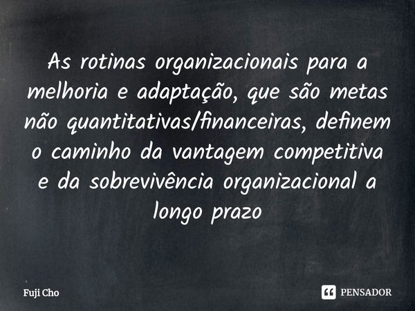 ⁠As rotinas organizacionais para a melhoria e adaptação, que são metas não quantitativas/financeiras, definem o caminho da vantagem competitiva e da sobrevivênc... Frase de Fuji Cho.