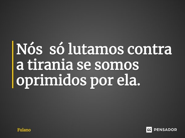 Nós só lutamos contra a tirania se somos oprimidos por ela.... Frase de fulano.