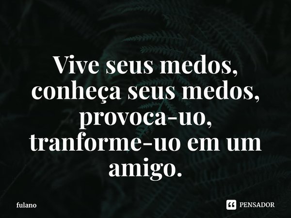 Vive seus medos, conheça seus medos, provoca-uo, tranforme-uo em um amigo.... Frase de fulano.