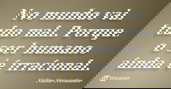 No mundo vai tudo mal. Porque o ser humano ainda é irracional.... Frase de Fulino Fernandes.