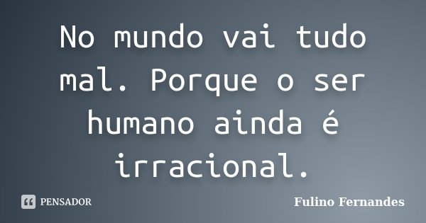 No mundo vai tudo mal. Porque o ser humano ainda é irracional.... Frase de Fulino Fernandes.