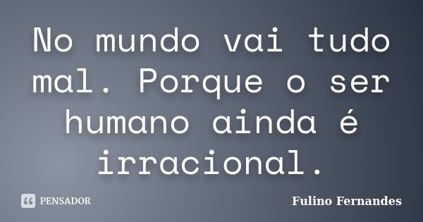 No mundo vai tudo mal. Porque o ser humano ainda é irracional.... Frase de Fulino Fernandes.