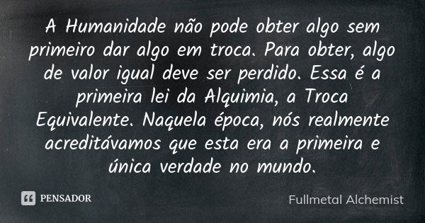 A Humanidade não pode obter algo sem primeiro dar algo em troca. Para obter, algo de valor igual deve ser perdido. Essa é a primeira lei da Alquimia, a Troca Eq... Frase de Fullmetal Alchemist.