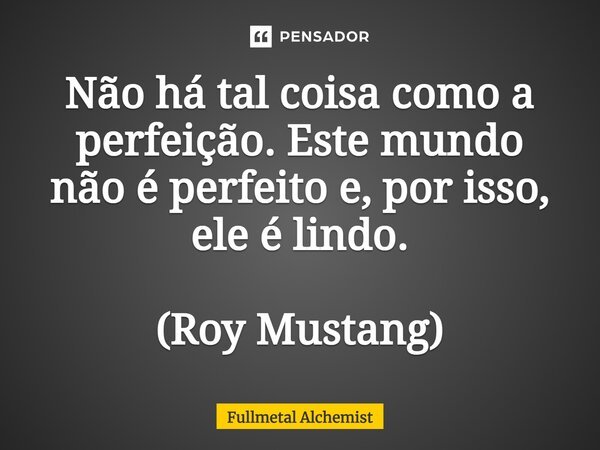 Não há tal coisa como a perfeição. Este mundo não é perfeito e, por isso, ele é lindo. (Roy Mustang)... Frase de Fullmetal Alchemist.