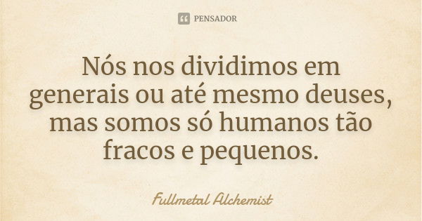 Nós nos dividimos em generais ou até mesmo deuses, mas somos só humanos tão fracos e pequenos.... Frase de Fullmetal Alchemist.