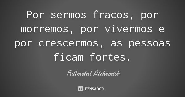 Por sermos fracos, por morremos, por vivermos e por crescermos, as pessoas ficam fortes.... Frase de Fullmetal Alchemist.