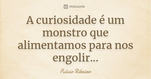 A curiosidade é um monstro que alimentamos para nos engolir...... Frase de Fulvio Ribeiro.