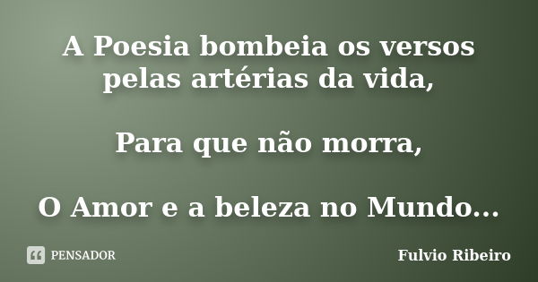 A Poesia bombeia os versos pelas artérias da vida, Para que não morra, O Amor e a beleza no Mundo...... Frase de Fulvio Ribeiro.