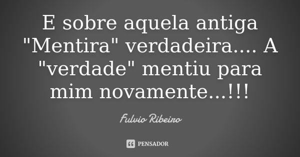 E sobre aquela antiga "Mentira" verdadeira.... A "verdade" mentiu para mim novamente...!!!... Frase de Fulvio Ribeiro.