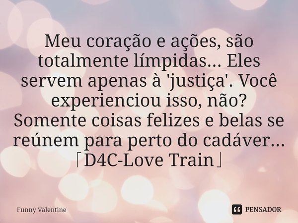 ⁠Meu coração e ações, são totalmente límpidas... Eles servem apenas à 'justiça'. Você experienciou isso, não? Somente coisas felizes e belas se reúnem para pert... Frase de Funny Valentine.