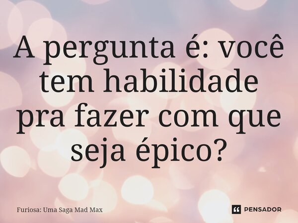 ⁠A pergunta é: você tem habilidade pra fazer com que seja épico?... Frase de Furiosa: Uma Saga Mad Max.