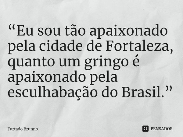 ⁠“Eu sou tão apaixonado pela cidade de Fortaleza, quanto um gringo é apaixonado pela esculhabação do Brasil.”... Frase de Furtado Brunno.