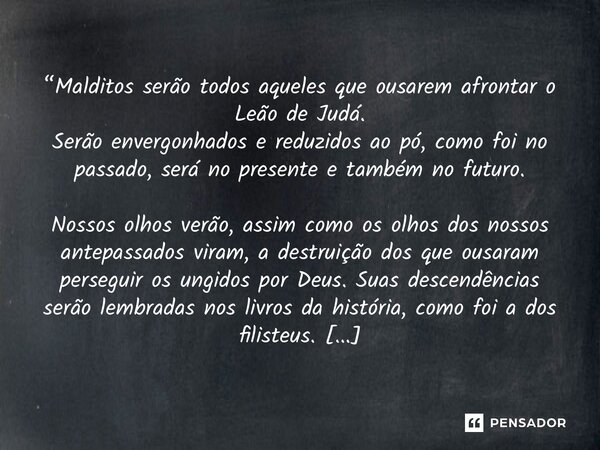 “Malditos serão todos aqueles que ousarem afrontar o Leão de Judá. Serão envergonhados e reduzidos ao pó, como foi no passado, será no presente e também no fut... Frase de Furtado, Brunno.