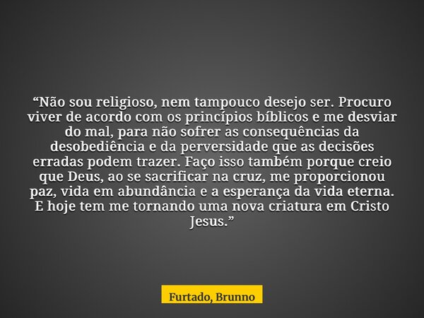 “Não sou religioso, nem tampouco desejo ser. Procuro viver de acordo com os princípios bíblicos e me desviar do mal, para não sofrer as consequências da desobed... Frase de Furtado, Brunno.