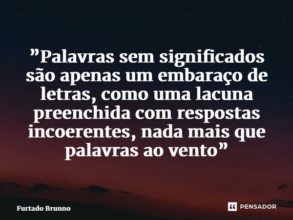 ⁠”Palavras sem significados são apenas um embaraço de letras, como uma lacuna preenchida com respostas incoerentes, nada mais que palavras ao vento”... Frase de Furtado Brunno.