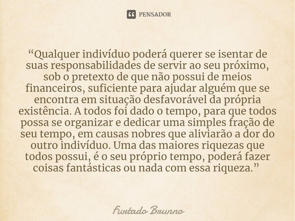 “Qualquer indivíduo poderá querer se isentar de suas responsabilidades de servir ao seu próximo, sob o pretexto de que não possui de meios financeiros, suficien... Frase de Furtado Brunno.