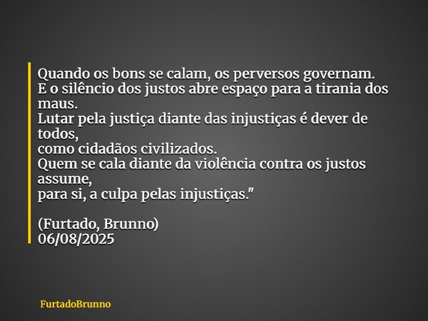 Quando os bons se calam, os perversos governam. E o silêncio dos justos abre espaço para a tirania dos maus. Lutar pela justiça diante das injustiças é dever de... Frase de Furtado, Brunno.